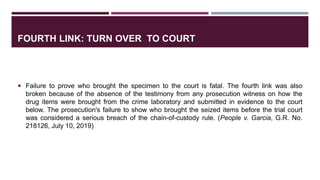 FOURTH LINK: TURN OVER TO COURT
 Failure to prove who brought the specimen to the court is fatal. The fourth link was also
broken because of the absence of the testimony from any prosecution witness on how the
drug items were brought from the crime laboratory and submitted in evidence to the court
below. The prosecution's failure to show who brought the seized items before the trial court
was considered a serious breach of the chain-of-custody rule. (People v. Garcia, G.R. No.
218126, July 10, 2019)
 