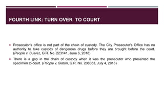 FOURTH LINK: TURN OVER TO COURT
 Prosecutor’s office is not part of the chain of custody. The City Prosecutor's Office has no
authority to take custody of dangerous drugs before they are brought before the court.
(People v. Suarez, G.R. No. 223141, June 6, 2018)
 There is a gap in the chain of custody when it was the prosecutor who presented the
specimen to court. (People v. Siaton, G.R. No. 208353, July 4, 2016)
 