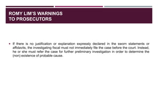 ROMY LIM’S WARNINGS
TO PROSECUTORS
 If there is no justification or explanation expressly declared in the sworn statements or
affidavits, the investigating fiscal must not immediately file the case before the court. Instead,
he or she must refer the case for further preliminary investigation in order to determine the
(non) existence of probable cause.
 