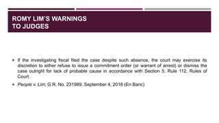 ROMY LIM’S WARNINGS
TO JUDGES
 If the investigating fiscal filed the case despite such absence, the court may exercise its
discretion to either refuse to issue a commitment order (or warrant of arrest) or dismiss the
case outright for lack of probable cause in accordance with Section 5, Rule 112, Rules of
Court.
 People v. Lim, G.R. No. 231989, September 4, 2018 (En Banc)
 