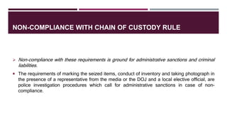 NON-COMPLIANCE WITH CHAIN OF CUSTODY RULE
 Non-compliance with these requirements is ground for administrative sanctions and criminal
liabilities.
 The requirements of marking the seized items, conduct of inventory and taking photograph in
the presence of a representative from the media or the DOJ and a local elective official, are
police investigation procedures which call for administrative sanctions in case of non-
compliance.
 