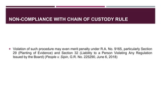 NON-COMPLIANCE WITH CHAIN OF CUSTODY RULE
 Violation of such procedure may even merit penalty under R.A. No. 9165, particularly Section
29 (Planting of Evidence) and Section 32 (Liability to a Person Violating Any Regulation
Issued by the Board) (People v. Sipin, G.R. No. 225290, June 6, 2018)
 