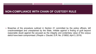 NON-COMPLIANCE WITH CHAIN OF CUSTODY RULE
 Breaches of the procedure outlined in Section 21 committed by the police officers, left
unacknowledged and unexplained by the State, militate against a finding of guilt beyond
reasonable doubt against the accused as the integrity and evidentiary value of the corpus
delicti have been compromised. (People v. Claudel, G.R. No. 219852, April 3, 2019)
 