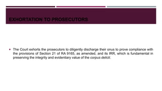 EXHORTATION TO PROSECUTORS
 The Court exhorts the prosecutors to diligently discharge their onus to prove compliance with
the provisions of Section 21 of RA 9165, as amended, and its IRR, which is fundamental in
preserving the integrity and evidentiary value of the corpus delicti.
 