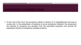EXHORTATION TO PROSECUTORS
 To the mind of the Court, the procedure outlined in Section 21 is straightforward and easy to
comply with. In the presentation of evidence to prove compliance therewith, the prosecutors
are enjoined to recognize any deviation from the prescribed procedure and provide the
explanation therefor as dictated by available evidence.
 