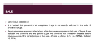 SALE
 Sale versus possession
 It is settled that possession of dangerous drugs is necessarily included in the sale of
prohibited drugs.
 Illegal possession was committed when, while there was an agreement of sale of illegal drugs
between the accused and the poseur-buyer, the accused was suddenly arrested before
having accepted the consideration of the sale. (People v. Dejos, G.R. No. 237423, October
12, 2020)
 