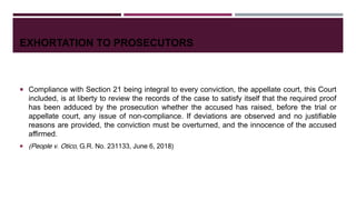 EXHORTATION TO PROSECUTORS
 Compliance with Section 21 being integral to every conviction, the appellate court, this Court
included, is at liberty to review the records of the case to satisfy itself that the required proof
has been adduced by the prosecution whether the accused has raised, before the trial or
appellate court, any issue of non-compliance. If deviations are observed and no justifiable
reasons are provided, the conviction must be overturned, and the innocence of the accused
affirmed.
 (People v. Otico, G.R. No. 231133, June 6, 2018)
 
