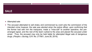 SALE
 Attempted sale
 The accused attempted to sell shabu and commenced by overt acts the commission of the
intended crime however, the sale was aborted when the police officer, upon confirming that
the former had with him the marijuana, made a "miss-call" to another operative, the pre-
arranged signal, and the rest of the team rushed to the area and placed the accused under
arrest. Thus, the accused may only be held liable for attempted illegal sale of dangerous
drugs. (People v. Buniag, G.R. No. 217661, June 26, 2019).
 