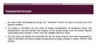 TRANSPORTATION
 As used under the Dangerous Drugs Act, "transport" means "to carry or convey from one
place to another.“
 To sustain a conviction for the crime of illegal transportation of dangerous drugs, the
transportation and the identity and integrity of the seized drugs must be proven beyond
reasonable doubt. (People v. Noah, G.R. No. 228880, March 6, 2019).
 The law does not dictate the threshold how far the drugs should have been transported in
order to fall within the limits of illegal transportation of drugs. [People v. Asislo, 778 Phil. 509
(2016)].
 