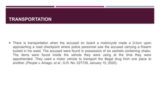 TRANSPORTATION
 There is transportation when the accused on board a motorcycle made a U-turn upon
approaching a road checkpoint where police personnel saw the accused carrying a firearm
tucked in his waist. The accused were found in possession of six sachets containing shabu.
The items were found inside the vehicle they were using at the time they were
apprehended. They used a motor vehicle to transport the illegal drug from one place to
another. (People v. Amago, et al., G.R. No. 227739, January 15, 2020).
 