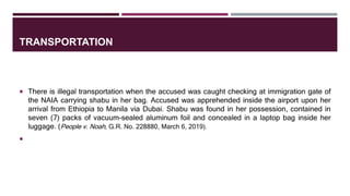 TRANSPORTATION
 There is illegal transportation when the accused was caught checking at immigration gate of
the NAIA carrying shabu in her bag. Accused was apprehended inside the airport upon her
arrival from Ethiopia to Manila via Dubai. Shabu was found in her possession, contained in
seven (7) packs of vacuum-sealed aluminum foil and concealed in a laptop bag inside her
luggage. (People v. Noah, G.R. No. 228880, March 6, 2019).

 