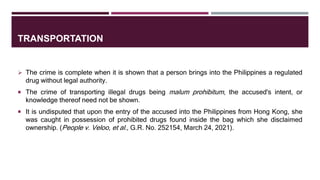 TRANSPORTATION
 The crime is complete when it is shown that a person brings into the Philippines a regulated
drug without legal authority.
 The crime of transporting illegal drugs being malum prohibitum, the accused's intent, or
knowledge thereof need not be shown.
 It is undisputed that upon the entry of the accused into the Philippines from Hong Kong, she
was caught in possession of prohibited drugs found inside the bag which she disclaimed
ownership. (People v. Veloo, et al., G.R. No. 252154, March 24, 2021).
 