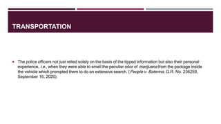 TRANSPORTATION
 The police officers not just relied solely on the basis of the tipped information but also their personal
experience, i.e., when they were able to smell the peculiar odor of marijuana from the package inside
the vehicle which prompted them to do an extensive search. (People v. Baterina, G.R. No. 236259,
September 16, 2020).
 