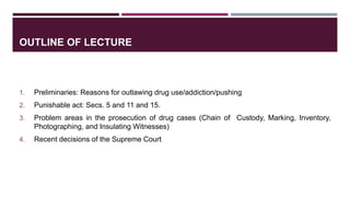 OUTLINE OF LECTURE
1. Preliminaries: Reasons for outlawing drug use/addiction/pushing
2. Punishable act: Secs. 5 and 11 and 15.
3. Problem areas in the prosecution of drug cases (Chain of Custody, Marking, Inventory,
Photographing, and Insulating Witnesses)
4. Recent decisions of the Supreme Court
 