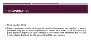 TRANSPORTATION
 Sapla case (En Banc)
 Police operatives received a call from an informant that the accused was travelling on board a
passenger jitney with bricks of marijuana placed inside a sack. Based on the information, the
police operatives organized a team and set up a police check point. Thereafter, they received
a text message describing the offender and the shirt he was wearing.
 