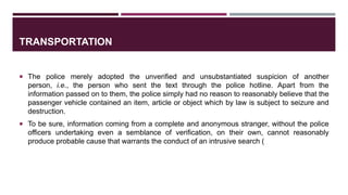 TRANSPORTATION
 The police merely adopted the unverified and unsubstantiated suspicion of another
person, i.e., the person who sent the text through the police hotline. Apart from the
information passed on to them, the police simply had no reason to reasonably believe that the
passenger vehicle contained an item, article or object which by law is subject to seizure and
destruction.
 To be sure, information coming from a complete and anonymous stranger, without the police
officers undertaking even a semblance of verification, on their own, cannot reasonably
produce probable cause that warrants the conduct of an intrusive search (
 