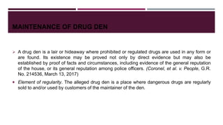 MAINTENANCE OF DRUG DEN
 A drug den is a lair or hideaway where prohibited or regulated drugs are used in any form or
are found. Its existence may be proved not only by direct evidence but may also be
established by proof of facts and circumstances, including evidence of the general reputation
of the house, or its general reputation among police officers. (Coronel, et al. v. People, G.R.
No. 214536, March 13, 2017)
 Element of regularity. The alleged drug den is a place where dangerous drugs are regularly
sold to and/or used by customers of the maintainer of the den.
 