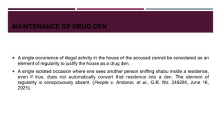MAINTENANCE OF DRUG DEN
 A single occurrence of illegal activity in the house of the accused cannot be considered as an
element of regularity to justify the house as a drug den.
 A single isolated occasion where one sees another person sniffing shabu inside a residence,
even if true, does not automatically convert that residence into a den. The element of
regularity is conspicuously absent. (People v. Andanar, et al., G.R. No. 246284, June 16,
2021).
 