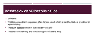 POSSESSION OF DANGEROUS DRUGS
 Elements:
 That the accused is in possession of an item or object, which is identified to be a prohibited or
regulated drug;
 That such possession is not authorized by law; and
 That the accused freely and consciously possessed the drug.
 