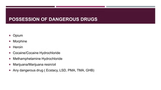 POSSESSION OF DANGEROUS DRUGS
 Opium
 Morphine
 Heroin
 Cocaine/Cocaine Hydrochloride
 Methamphetamine Hydrochloride
 Marijuana/Marijuana resin/oil
 Any dangerous drug ( Ecstacy, LSD, PMA, TMA, GHB)
 