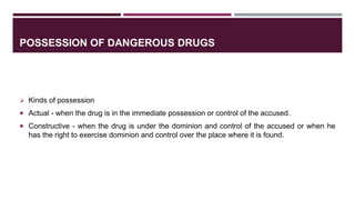 POSSESSION OF DANGEROUS DRUGS
 Kinds of possession
 Actual - when the drug is in the immediate possession or control of the accused.
 Constructive - when the drug is under the dominion and control of the accused or when he
has the right to exercise dominion and control over the place where it is found.
 