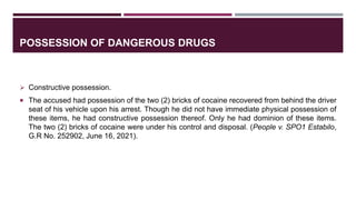 POSSESSION OF DANGEROUS DRUGS
 Constructive possession.
 The accused had possession of the two (2) bricks of cocaine recovered from behind the driver
seat of his vehicle upon his arrest. Though he did not have immediate physical possession of
these items, he had constructive possession thereof. Only he had dominion of these items.
The two (2) bricks of cocaine were under his control and disposal. (People v. SPO1 Estabilo,
G.R No. 252902, June 16, 2021).
 