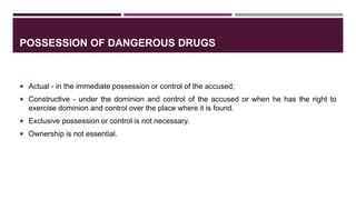 POSSESSION OF DANGEROUS DRUGS
 Actual - in the immediate possession or control of the accused;
 Constructive - under the dominion and control of the accused or when he has the right to
exercise dominion and control over the place where it is found.
 Exclusive possession or control is not necessary.
 Ownership is not essential.
 