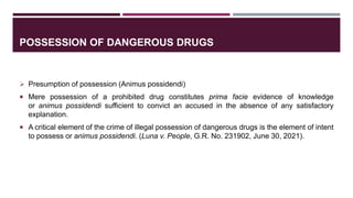 POSSESSION OF DANGEROUS DRUGS
 Presumption of possession (Animus possidendi)
 Mere possession of a prohibited drug constitutes prima facie evidence of knowledge
or animus possidendi sufficient to convict an accused in the absence of any satisfactory
explanation.
 A critical element of the crime of illegal possession of dangerous drugs is the element of intent
to possess or animus possidendi. (Luna v. People, G.R. No. 231902, June 30, 2021).
 