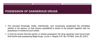 POSSESSION OF DANGEROUS DRUGS
 The accused knowingly, freely, intentionally, and consciously possessed the prohibited
articles in his person, or that animus possidendi is shown to be present together with his
possession or control of such article.
 It must be proven that the person in whose possession the drug specimen was found knew
that he/she was possessing illegal drugs. (Luna v. People, G.R. No. 231902, June 30, 2021)
 