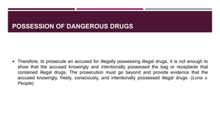 POSSESSION OF DANGEROUS DRUGS
 Therefore, to prosecute an accused for illegally possessing illegal drugs, it is not enough to
show that the accused knowingly and intentionally possessed the bag or receptacle that
contained illegal drugs. The prosecution must go beyond and provide evidence that the
accused knowingly, freely, consciously, and intentionally possessed illegal drugs. (Luna v.
People)
 