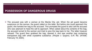 POSSESSION OF DANGEROUS DRUGS
 The accused was with a woman at the Manila City Jail. When the jail guard became
suspicious on the woman, the guard called on the latter. But before she could approach the
guard, she handed her bag to the accused. This prompted the guard to also call the accused
who was adamant to heed the call to approach. When asked about the contents of the bag,
the accused turned to the woman and tried to give the bag back to her. The latter however
refused. The guard then grabbed the bag, opened it, and saw another bag containing
transparent bag with white crystalline substance. (People v. Quijano, G.R. No. 247558,
February 19, 2020).
 