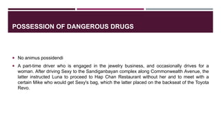 POSSESSION OF DANGEROUS DRUGS
 No animus possidendi
 A part-time driver who is engaged in the jewelry business, and occasionally drives for a
woman. After driving Sexy to the Sandiganbayan complex along Commonwealth Avenue, the
latter instructed Luna to proceed to Hap Chan Restaurant without her and to meet with a
certain Mike who would get Sexy's bag, which the latter placed on the backseat of the Toyota
Revo.
 