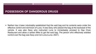 POSSESSION OF DANGEROUS DRUGS
 Neither has it been indubitably established that the said bag and its contents were under the
effective control and dominion of Luna. It was Sexy who placed the bag at the backseat of the
vehicle. It was also Sexy who instructed Luna to immediately proceed to Hap Chan
Restaurant and allow a certain Mike to get the said bag. The person who effectively wielded
control over the bag was Sexy and not Luna (Luna, 2021)
 