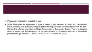  Possession necessarily included in sale.
 While there was an agreement of sale of illegal drugs between accused and the poseur-
buyer, accused was suddenly arrested before having accepted the consideration of the sale.
Hence, the offense committed is Illegal Possession of Dangerous Drugs. This is in keeping
with the settled rule that possession of dangerous drugs is necessarily included in the sale of
prohibited drugs (People v. Dejos, G.R No. 237423, October 12, 2020.
 
