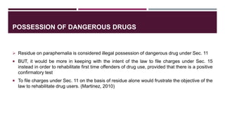 POSSESSION OF DANGEROUS DRUGS
 Residue on paraphernalia is considered illegal possession of dangerous drug under Sec. 11
 BUT, it would be more in keeping with the intent of the law to file charges under Sec. 15
instead in order to rehabilitate first time offenders of drug use, provided that there is a positive
confirmatory test
 To file charges under Sec. 11 on the basis of residue alone would frustrate the objective of the
law to rehabilitate drug users. (Martinez, 2010)
 