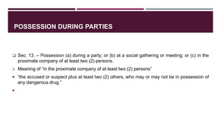POSSESSION DURING PARTIES
 Sec. 13. – Possession (a) during a party; or (b) at a social gathering or meeting; or (c) in the
proximate company of at least two (2) persons.
 Meaning of “in the proximate company of at least two (2) persons”
 “the accused or suspect plus at least two (2) others, who may or may not be in possession of
any dangerous drug.”

 
