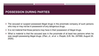 POSSESSION DURING PARTIES
 The accused or suspect possessed illegal drugs in the proximate company of such persons
who may or may not be in possession of any dangerous drugs.
 It is not material that those persons may have in their possession of illegal drugs.
 What is material is that the accused was in the proximate of at least two persons when he
was caught possessing illegal drugs. (Plan, Jr., et al. v. People, G.R. No. 247589, August 24,
2020).
 