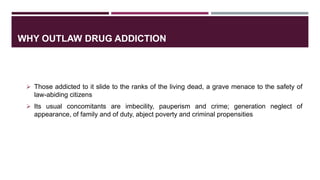 WHY OUTLAW DRUG ADDICTION
 Those addicted to it slide to the ranks of the living dead, a grave menace to the safety of
law-abiding citizens
 Its usual concomitants are imbecility, pauperism and crime; generation neglect of
appearance, of family and of duty, abject poverty and criminal propensities
 