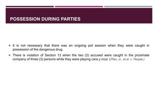 POSSESSION DURING PARTIES
 It is not necessary that there was an ongoing pot session when they were caught in
possession of the dangerous drug.
 There is violation of Section 13 when the two (2) accused were caught in the proximate
company of three (3) persons while they were playing cara y cruz. (Plan, Jr., et al. v. People,)
 