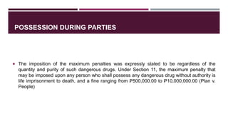 POSSESSION DURING PARTIES
 The imposition of the maximum penalties was expressly stated to be regardless of the
quantity and purity of such dangerous drugs. Under Section 11, the maximum penalty that
may be imposed upon any person who shall possess any dangerous drug without authority is
life imprisonment to death, and a fine ranging from Ꝑ500,000.00 to Ꝑ10,000,000.00 (Plan v.
People)
 