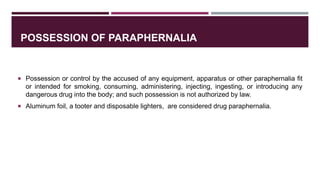POSSESSION OF PARAPHERNALIA
 Possession or control by the accused of any equipment, apparatus or other paraphernalia fit
or intended for smoking, consuming, administering, injecting, ingesting, or introducing any
dangerous drug into the body; and such possession is not authorized by law.
 Aluminum foil, a tooter and disposable lighters, are considered drug paraphernalia.
 