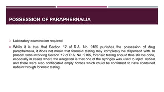 POSSESSION OF PARAPHERNALIA
 Laboratory examination required
 While it is true that Section 12 of R.A. No. 9165 punishes the possession of drug
paraphernalia, it does not mean that forensic testing may completely be dispensed with. In
prosecutions involving Section 12 of R.A. No. 9165, forensic testing should thus still be done,
especially in cases where the allegation is that one of the syringes was used to inject nubain
and there were also confiscated empty bottles which could be confirmed to have contained
nubain through forensic testing.
 