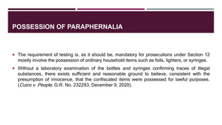 POSSESSION OF PARAPHERNALIA
 The requirement of testing is, as it should be, mandatory for prosecutions under Section 12
mostly involve the possession of ordinary household items such as foils, lighters, or syringes.
 Without a laboratory examination of the bottles and syringes confirming traces of illegal
substances, there exists sufficient and reasonable ground to believe, consistent with the
presumption of innocence, that the confiscated items were possessed for lawful purposes.
(Cuico v. People, G.R. No. 232293, December 9, 2020).
 