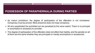 POSSESSION OF PARAPHERNALIA DURING PARTIES
 As malum prohibitum, the degree of participation of the offenders is not considered.
Conspiracy must be proved. Mere presence does not imply conspiracy
 All who perpetrated the prohibited act are penalized to the same extent. There is no principal
or accomplice or accessory to consider.
 The degree of participation of the offenders does not affect their liability, and the penalty on all
of them are the same whether they are principals or merely accomplices or accessories.
 