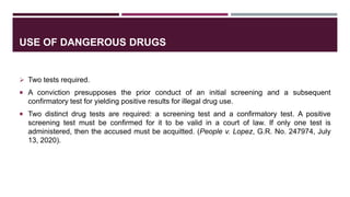 USE OF DANGEROUS DRUGS
 Two tests required.
 A conviction presupposes the prior conduct of an initial screening and a subsequent
confirmatory test for yielding positive results for illegal drug use.
 Two distinct drug tests are required: a screening test and a confirmatory test. A positive
screening test must be confirmed for it to be valid in a court of law. If only one test is
administered, then the accused must be acquitted. (People v. Lopez, G.R. No. 247974, July
13, 2020).
 