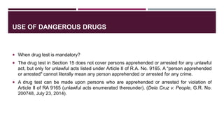 USE OF DANGEROUS DRUGS
 When drug test is mandatory?
 The drug test in Section 15 does not cover persons apprehended or arrested for any unlawful
act, but only for unlawful acts listed under Article II of R.A. No. 9165. A “person apprehended
or arrested" cannot literally mean any person apprehended or arrested for any crime.
 A drug test can be made upon persons who are apprehended or arrested for violation of
Article II of RA 9165 (unlawful acts enumerated thereunder). (Dela Cruz v. People, G.R. No.
200748, July 23, 2014).
 