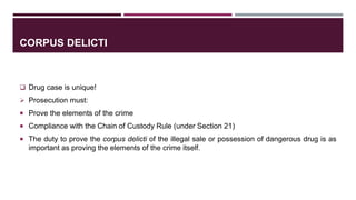 CORPUS DELICTI
 Drug case is unique!
 Prosecution must:
 Prove the elements of the crime
 Compliance with the Chain of Custody Rule (under Section 21)
 The duty to prove the corpus delicti of the illegal sale or possession of dangerous drug is as
important as proving the elements of the crime itself.
 