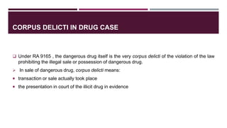 CORPUS DELICTI IN DRUG CASE
 Under RA 9165 , the dangerous drug itself is the very corpus delicti of the violation of the law
prohibiting the illegal sale or possession of dangerous drug.
 In sale of dangerous drug, corpus delicti means:
 transaction or sale actually took place
 the presentation in court of the illicit drug in evidence
 