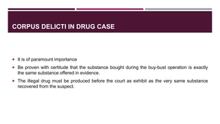 CORPUS DELICTI IN DRUG CASE
 It is of paramount importance
 Be proven with certitude that the substance bought during the buy-bust operation is exactly
the same substance offered in evidence.
 The illegal drug must be produced before the court as exhibit as the very same substance
recovered from the suspect.
 