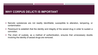 WHY CORPUS DELICTI IS IMPORTANT
 Narcotic substances are not readily identifiable; susceptible to alteration, tampering, or
contamination
 Paramount to establish that the identity and integrity of the seized drug in order to sustain a
conviction.
 The chain of custody, as a method of authentication, ensures that unnecessary doubts
involving the identity of seized drugs are removed.
 